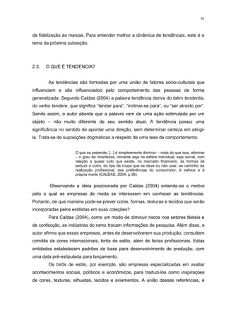 41



da fidelização às marcas. Para entender melhor a dinâmica de tendências, este é o
tema da próxima subseção.




2.3.   O QUE É TENDENCIA?


        As tendências são formadas por uma união de fatores sócio-culturais que
influenciam e são influenciados pelo comportamento das pessoas de forma
generalizada. Segundo Caldas (2004) a palavra tendência deriva do latim tendentia,
do verbo tendere, que significa “tender para”, “inclinar-se para”, ou “ser atraído por”.
Sendo assim, o autor aborda que a palavra vem de uma ação estimulada por um
objeto – não muito diferente de seu sentido atual. A tendência possui uma
significância no sentido de apontar uma direção, sem determinar certeza em atingi-
la. Trata-se de suposições dogmáticas a respeito de uma tese de comportamento.


                      O que se pretende, [...] é simplesmente diminuir – mais do que isso, eliminar
                      – o grau de incertezas, reinante seja na esfera individual, seja social, com
                      relação a quase tudo que existe, no mercado financeiro, às formas de
                      seduzir o outro, do tipo de roupa que se deve ou não usar, ao caminho da
                      realização profissional, das preferências do consumidor, à velhice e á
                      própria morte (CALDAS, 2004, p.36).


        Observando a ideia posicionada por Caldas (2004) entende-se o motivo
pelo o qual as empresas de moda se interessem em conhecer as tendências.
Portanto, de que maneira pode-se prever cores, formas, texturas e tecidos que serão
incorporadas pelos estilistas em suas coleções?
        Para Caldas (2004), como um modo de diminuir riscos nos setores têxteis e
de confecção, as indústrias do ramo trocam informações de pesquisa. Além disso, o
autor afirma que essas empresas, antes de desenvolverem sua produção, consultam
comitês de cores internacionais, birôs de estilo, além de feiras profissionais. Estas
entidades estabelecem padrões de base para desenvolvimento de produção, com
uma data pré-estipulada para lançamento.
        Os birôs de estilo, por exemplo, são empresas especializadas em avaliar
acontecimentos sociais, políticos e econômicos, para traduzi-los como inspirações
de cores, texturas, silhuetas, tecidos e aviamentos. A união dessas referências, é
 
