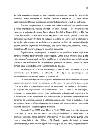 42



vendida posteriormente para as empresas de vestuários em forma de caderno de
tendência, como menciona as autoras Ferghali e Dwyer (2001). Hoje, esses
cadernos de tendências, também são apresentados de forma virtual, ou eletrônica.
       Portanto, as pesquisas podem ser realizadas também através de visitações
à feiras internacionais, vitrines, internet, ou ainda revistas – por observação de
catálogos e editorias de moda. Como aborda Ferghali e Dwyer (2001, p.16): “as
novas tendências podem estar tanto expostas numa vitrine, quanto podem ser
percebidas nas ruas”. O meio de pesquisa ocorrerá de acordo com o interesse e
verba da cada empresa ou estilista. As tendências também são estabelecidas de
acordo com os segmentos do mercado, tais como: masculino, feminino, infantil,
acessórios, até de marketing como menciona as autoras.
       Seguidamente, as pesquisas de tendências se transformarão em inspiração
para os estilistas desenvolverem suas coleções. Garcia (apud Treptow 2003, p.31)
descreve que “a capacidade de filtrar tendências e transformá-las, produzindo novas
propostas que manifestem as características pessoais” do estilista, é o modo deste
afirmar a sua identidade dentro de uma marca, ou coleção.
       Já na etapa de consumo, Gladwell (apud Rech e Perito 2009) coloca que a
transmissão das tendências é atribuída a três tipos de personagens: os
comunicadores, manvers ou experts e vendedores.
       Os comunicadores são os agentes responsáveis em estabelecer relações
casuais com grande número de pessoas; são formados na sua maioria, por pessoas
públicas e mídia e agem na etapa inicial da transmissão da tendência. Já mavens,
ou experts são especialistas em determinadas áreas – trata-se de sociólogos,
antropólogos, economistas, entre outros profissionais – dotados pelo conhecimento
e informação. Estes dinamizam sua comunicação no processo intermediário de
consenso da tendência. Ajudam a justificar as causas das novas proposições. E os
vendedores são os profissionais engajados em persuadir e conquistar as pessoas de
maneira irresistível – atuam no ponto de venda.
       Segundo Erner (2005 apud Rech e Perito 2009), para um estilo tornar-se
consumado é preciso ser endossado por uma personalidade da moda, como por
exemplo: estilistas, atores, cantores, entre outros. “A tendência surge quando uma
pessoa capacitada a cria” (Ibidem, p.5). Devido o poder de influência essas
personalidades, é comum que façam uso de roupas de alto valor, emprestadas ou
 