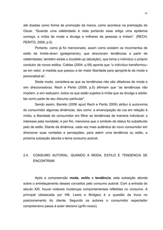 43



até doadas como forma de promoção da marca, como acontece na premiação do
Oscar. “Quando uma celebridade é vista portando esse artigo uma epidemia
começa, a mídia de moda a divulga e milhares de pessoas a imitam”. (RECH;
PERITO, 2009, p.5)
        Portanto, como já foi mencionado, assim como existem os movimentos de
estilo de trickle-down (gotejamento), que direcionam tendências a partir de
celebridades; também existe o boubble-up (ebulição), que torna o indivíduo o próprio
condutor de novos estilos. Caldas (2004, p.59) aponta que “o indivíduo transformou-
se em vetor, à medida que passou a ter maior liberdade para apropriá-la da moda e
personalizá-la”.
        Deste modo, considera-se que as tendências não são ditadoras de moda e
sim direcionadoras. Rech e Perito (2009, p.5) afirmam que “as tendências não
impõem, e sim seduzem, todos os que estão sujeitos à mídia que as divulga a adotá-
las como parte de seu discurso particular”.
        Sendo assim, Barreto (2006 apud Rech e Perito 2009) atribui à autonomia
do consumidor algumas dinâmicas, tais como: a emancipação da rua em relação à
mídia; a liberdade do consumidor em filtrar as tendências de maneira individual; o
interesse pela novidade; e por fim, menciona que o símbolo de status foi substituído
pelo de estilo. Diante da dinâmica, cada vez mais autêntica do novo consumidor em
direcionar suas vontades e percepções, para aderir uma tendência ou estilo, a
próxima subseção aborda o tema consumo autoral.




2.4.   CONSUMO AUTORAL: QUANDO A MODA, ESTILO E TENDENCIA SE
       ENCONTRAM




        Após a compreensão moda, estilo e tendência; esta subseção aborda
sobre o entrelaçamento desses conceitos pelo consumo autoral. Com a entrada do
século XXI, houve notáveis mudanças comportamentais refletidas no consumo. A
principal (destacada por Hill, Lewis e Bridges) é a questão da troca no
posicionamento do cliente. Segundo os autores o consumidor espectador
compreensivo passa à autor decisivo (grifo nosso).
 