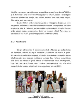45



identifica nas marcas e produtos, mas os considera companheiros de vida” (Ibidem
p. 6). Para isso o autor considerou fatores pessoais, culturais, sociais e psicológicos
tais como: preferências, desejos, vida privada, trabalho, lazer, ócio, amor, religião,
faixa etária, sexo, entre outros.
        O autor (Ibidem) ainda menciona que não se trata apenas de observar como
as pessoas se vestem; é necessário extrair informações e interpretá-las de forma
abrangente para se chegar às megatendências. A partir destas, pode-se estipular
onde residem esses consumidores, dentro do mercado global. Para isso, se
destacará os dez grupos geracionais propostos por Morace (2009):




2.4.1. Posh Tweens




        São pré-adolescentes de aproximadamente 8 a 12 anos, que estão atentos
às novidades, gostam de seguir tendências e valorizam as marcas e grifes.
Apresentam comportamento precoce; dominam a tecnologia e possuem grande
influência sobre seus pais nas decisões de compras. Esse nicho de consumidores
tem levado as marcas de grifes adultas a desenvolverem linhas infanto-juvenis,
como é o caso da Brooksfield Junior, VR Kids, Maria Bonitinha, Gap Kids, entre
outras. Esta é a geração autoral mais nova proposta por Morace (2009).




                                 Figura 2.3: Posh Tweens.
                         Fonte: Adaptado de The Sartorialist 2009.
 