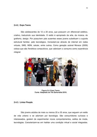 46




2.4.2. Expo Teens


        São adolescentes de 12 a 20 anos, que possuem um diferencial estético,
criativo, traduzindo sua identidade. O estilo é apropriado da arte, da música, do
grafismo, design. Por possuírem pais ausentes esses jovens substituem o suporte
estrutural familiar, pelo tecnológico. Conectam-se através de internet em redes
virtuais, SMS, MSN, celular, entre outros. Como geração autoral Morace (2009)
coloca que são frenéticos compulsivos, que valorizam o consumo como experiência
integral.




                               Figura 2.4: Expo Teens.
                       Fonte: Adaptado de The Sartorialist 2010.




2.4.3. Linker People




        São jovens adultos de mais ou menos 20 a 35 anos, que seguem um estilo
de vida urbano e se adornam por tecnologia. São consumidores curiosos e
interessados, gostam de experimentar novos comportamentos, estilos de moda,
tecnologias. Caracterizam-se em habitar uma condição virtual e social integradas.
 