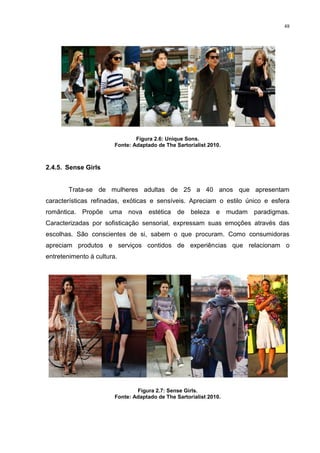 48




                                Figura 2.6: Unique Sons.
                        Fonte: Adaptado de The Sartorialist 2010.



2.4.5. Sense Girls


        Trata-se de mulheres adultas de 25 a 40 anos que apresentam
características refinadas, exóticas e sensíveis. Apreciam o estilo único e esfera
romântica. Propõe uma nova estética de beleza e mudam paradigmas.
Caracterizadas por sofisticação sensorial, expressam suas emoções através das
escolhas. São conscientes de si, sabem o que procuram. Como consumidoras
apreciam produtos e serviços contidos de experiências que relacionam o
entretenimento à cultura.




                                Figura 2.7: Sense Girls.
                        Fonte: Adaptado de The Sartorialist 2010.
 