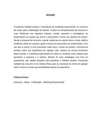 RESUMO




O presente trabalho analisa a importância do marketing experimental, no consumo
de moda, para a fidelização de clientes. A partir do comportamento de consumo e
suas influências nos aspectos culturais, sociais, pessoais e psicológicos; se
desenvolvem as causas que levam o consumidor a tomar sua decisão de compra.
Sendo o processo de consumo, autoral, realiza-se um estudo sobre a moda, estilo e
tendência; estes em conjunto, geram a busca do consumidor por autenticidade. Uma
vez que a marca, é uma importante razão para a venda do produto, menciona-se
também sobre sua importância em agregar valor, através de vínculo emocional.
Neste sentido, o marketing experimental se insere no conteúdo como método para
aproximar a empresa e o público. Através de suas estratégias com foco na
experiência, são citadas soluções para aproximar e fidelizar clientes. Conquistar
lealdade de consumo é um método eficaz para as empresas de moda em agregar
valor à marca e manter sua rentabilidade estável ou ascendente.




Palavras-chave:

Consumo – Moda – Fidelização – Marketing Experimental.
 