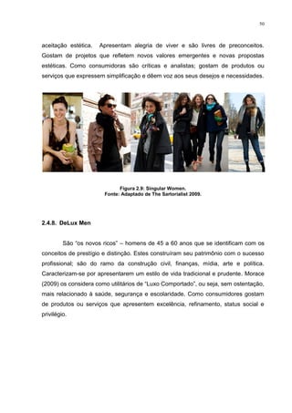50



aceitação estética.   Apresentam alegria de viver e são livres de preconceitos.
Gostam de projetos que refletem novos valores emergentes e novas propostas
estéticas. Como consumidoras são críticas e analistas; gostam de produtos ou
serviços que expressem simplificação e dêem voz aos seus desejos e necessidades.




                             Figura 2.9: Singular Women.
                       Fonte: Adaptado de The Sartorialist 2009.




2.4.8. DeLux Men


         São “os novos ricos” – homens de 45 a 60 anos que se identificam com os
conceitos de prestígio e distinção. Estes construíram seu patrimônio com o sucesso
profissional; são do ramo da construção civil, finanças, mídia, arte e política.
Caracterizam-se por apresentarem um estilo de vida tradicional e prudente. Morace
(2009) os considera como utilitários de “Luxo Comportado”, ou seja, sem ostentação,
mais relacionado à saúde, segurança e escolaridade. Como consumidores gostam
de produtos ou serviços que apresentem excelência, refinamento, status social e
privilégio.
 