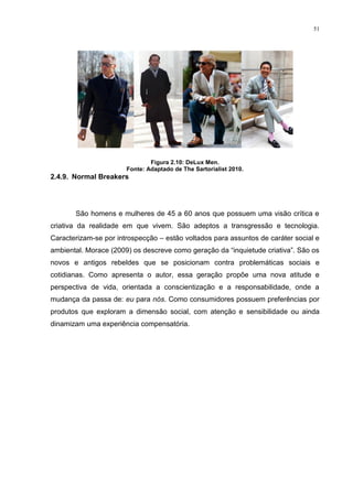 51




                               Figura 2.10: DeLux Men.
                       Fonte: Adaptado de The Sartorialist 2010.
2.4.9. Normal Breakers




       São homens e mulheres de 45 a 60 anos que possuem uma visão crítica e
criativa da realidade em que vivem. São adeptos a transgressão e tecnologia.
Caracterizam-se por introspecção – estão voltados para assuntos de caráter social e
ambiental. Morace (2009) os descreve como geração da “inquietude criativa”. São os
novos e antigos rebeldes que se posicionam contra problemáticas sociais e
cotidianas. Como apresenta o autor, essa geração propõe uma nova atitude e
perspectiva de vida, orientada a conscientização e a responsabilidade, onde a
mudança da passa de: eu para nós. Como consumidores possuem preferências por
produtos que exploram a dimensão social, com atenção e sensibilidade ou ainda
dinamizam uma experiência compensatória.
 