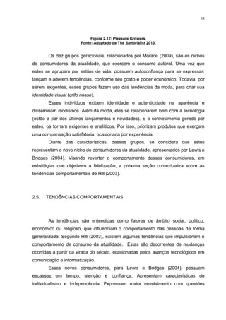 53




                              Figura 2.12: Pleasure Growers.
                         Fonte: Adaptado de The Sartorialist 2010.


        Os dez grupos geracionais, relacionados por Morace (2009), são os nichos
de consumidores da atualidade, que exercem o consumo autoral. Uma vez que
estes se agrupam por estilos de vida; possuem autoconfiança para se expressar;
lançam e aderem tendências, conforme seu gosto e poder econômico. Todavia, por
serem exigentes, esses grupos fazem uso das tendências da moda, para criar sua
identidade visual (grifo nosso).
        Esses indivíduos exibem identidade e autenticidade na aparência e
disseminam modismos. Além da moda, eles se relacionarem bem com a tecnologia
(estão a par dos últimos lançamentos e novidades). E o conhecimento gerado por
estes, os tornam exigentes e analíticos. Por isso, priorizam produtos que exerçam
uma compensação satisfatória, ocasionada por experiência.
        Diante das características, desses grupos, se considera que estes
representam o novo nicho de consumidores da atualidade, apresentados por Lewis e
Bridges (2004). Visando reverter o comportamento desses consumidores, em
estratégias que objetivem a fidelização, a próxima seção contextualiza sobre as
tendências comportamentais de Hill (2003).




2.5.   TENDÊNCIAS COMPORTAMENTAIS




        As tendências são entendidas como fatores de âmbito social, político,
econômico ou religioso, que influenciam o comportamento das pessoas de forma
generalizada. Segundo Hill (2003), existem algumas tendências que impulsionam o
comportamento de consumo da atualidade. Estas são decorrentes de mudanças
ocorridas a partir da virada do século, ocasionadas pelos avanços tecnológicos em
comunicação e informatização.
        Esses novos consumidores, para Lewis e Bridges (2004), possuem
escassez em tempo, atenção e confiança. Apresentam características de
individualismo e independência. Expressam maior envolvimento com questões
 