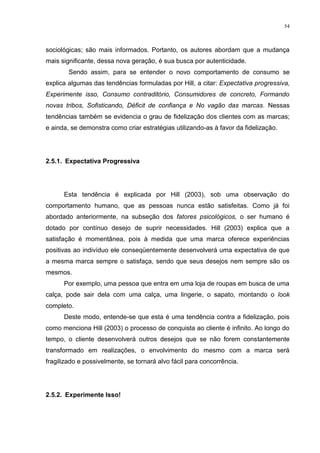 54



sociológicas; são mais informados. Portanto, os autores abordam que a mudança
mais significante, dessa nova geração, é sua busca por autenticidade.
        Sendo assim, para se entender o novo comportamento de consumo se
explica algumas das tendências formuladas por Hill, a citar: Expectativa progressiva,
Experimente isso, Consumo contraditório, Consumidores de concreto, Formando
novas tribos, Sofisticando, Déficit de confiança e No vagão das marcas. Nessas
tendências também se evidencia o grau de fidelização dos clientes com as marcas;
e ainda, se demonstra como criar estratégias utilizando-as à favor da fidelização.




2.5.1. Expectativa Progressiva




      Esta tendência é explicada por Hill (2003), sob uma observação do
comportamento humano, que as pessoas nunca estão satisfeitas. Como já foi
abordado anteriormente, na subseção dos fatores psicológicos, o ser humano é
dotado por contínuo desejo de suprir necessidades. Hill (2003) explica que a
satisfação é momentânea, pois à medida que uma marca oferece experiências
positivas ao indivíduo ele conseqüentemente desenvolverá uma expectativa de que
a mesma marca sempre o satisfaça, sendo que seus desejos nem sempre são os
mesmos.
      Por exemplo, uma pessoa que entra em uma loja de roupas em busca de uma
calça, pode sair dela com uma calça, uma lingerie, o sapato, montando o look
completo.
      Deste modo, entende-se que esta é uma tendência contra a fidelização, pois
como menciona Hill (2003) o processo de conquista ao cliente é infinito. Ao longo do
tempo, o cliente desenvolverá outros desejos que se não forem constantemente
transformado em realizações, o envolvimento do mesmo com a marca será
fragilizado e possivelmente, se tornará alvo fácil para concorrência.




2.5.2. Experimente Isso!
 