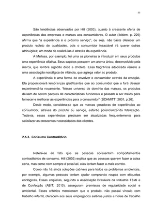 55




       São tendências observadas por Hill (2003), quanto à crescente oferta de
experiências das empresas e marcas aos consumidores. O autor (Ibidem, p. 229)
afirma que “a experiência é o próximo serviço”, ou seja, não basta oferecer um
produto repleto de qualidades, pois o consumidor insaciável irá querer outras
atribuições; um modo de realizá-las é através da experiência.
       A Melissa, por exemplo, foi uma as pioneiras a introduzir em seus produtos
uma experiência olfativa. Seus sapatos possuem um aroma único, desenvolvido pela
marca, que lembra algodão doce e chiclete. Essa fragrância adocicada remete a
uma associação nostálgica de infância, que agrega valor ao produto.
       A experiência é uma forma de envolver o consumidor através da emoção.
Ela proporcionará lembranças gratificantes que ao consumidor que o fará desejar
experimentá-la novamente. “Nesse universo de domínio das marcas, os produtos
deixam de serem pacotes de características funcionais e passam a ser meios para
fornecer e melhorar as experiências para o consumidor” (SCHMITT, 2001, p.26).
       Deste modo, considera-se que as marcas geradoras de experiências ao
consumidor, através do produto ou serviço, estarão potencializando fidelização.
Todavia, essas experiências precisam ser atualizadas frequentemente para
satisfazer as crescentes necessidades dos clientes.




2.5.3. Consumo Contraditório




       Refere-se    ao   fato   que   as   pessoas    apresentam   comportamentos
contraditórios de consumo. Hill (2003) explica que as pessoas querem fazer a coisa
certa, mas como nem sempre é possível, elas tentam fazer o mais correto.
       Como não há ainda soluções cabíveis para todos os problemas ambientais,
por exemplo, algumas pessoas tentam ajudar comprando roupas com etiquetas
ecológicas. Essas etiquetas, segundo a Associação Brasileira da Indústria Têxtil e
de Confecção (ABIT, 2010), asseguram premissas de regularidade social e
ambiental. Esses critérios mencionam que o produto, não possui vínculo com
trabalho infantil, oferecem aos seus empregados salários justos e horas de trabalho
 