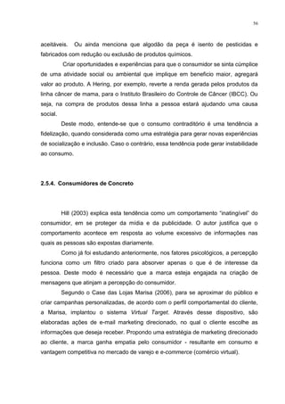 56



aceitáveis.   Ou ainda menciona que algodão da peça é isento de pesticidas e
fabricados com redução ou exclusão de produtos químicos.
          Criar oportunidades e experiências para que o consumidor se sinta cúmplice
de uma atividade social ou ambiental que implique em beneficio maior, agregará
valor ao produto. A Hering, por exemplo, reverte a renda gerada pelos produtos da
linha câncer de mama, para o Instituto Brasileiro do Controle de Câncer (IBCC). Ou
seja, na compra de produtos dessa linha a pessoa estará ajudando uma causa
social.
          Deste modo, entende-se que o consumo contraditório é uma tendência a
fidelização, quando considerada como uma estratégia para gerar novas experiências
de socialização e inclusão. Caso o contrário, essa tendência pode gerar instabilidade
ao consumo.




2.5.4. Consumidores de Concreto




          Hill (2003) explica esta tendência como um comportamento “inatingível” do
consumidor, em se proteger da mídia e da publicidade. O autor justifica que o
comportamento acontece em resposta ao volume excessivo de informações nas
quais as pessoas são expostas diariamente.
          Como já foi estudando anteriormente, nos fatores psicológicos, a percepção
funciona como um filtro criado para absorver apenas o que é de interesse da
pessoa. Deste modo é necessário que a marca esteja engajada na criação de
mensagens que atinjam a percepção do consumidor.
          Segundo o Case das Lojas Marisa (2006), para se aproximar do público e
criar campanhas personalizadas, de acordo com o perfil comportamental do cliente,
a Marisa, implantou o sistema Virtual Target. Através desse dispositivo, são
elaboradas ações de e-mail marketing direcionado, no qual o cliente escolhe as
informações que deseja receber. Propondo uma estratégia de marketing direcionado
ao cliente, a marca ganha empatia pelo consumidor - resultante em consumo e
vantagem competitiva no mercado de varejo e e-commerce (comércio virtual).
 