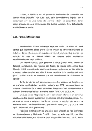 57



        Todavia, a tendência em si, pressupõe infidelidade do consumidor em
aceitar novos produtos. Por outro lado, este comportamento implica que o
consumidor cativo de uma marca não se deixa seduzir pela concorrência. Sendo
assim, presume-se que a concretização dos clientes pode ser a favor da fidelização
construída com a marca.




2.5.5. Formando Novas Tribos




        Essa tendência é sobre a formação de grupos sociais – as tribos. Hill (2003)
aborda que atualmente, esses grupos não se limitam ao território habitacional do
indivíduo. Com a interconexão propagada pela internet, telefonia móvel e ainda pela
redução     de   custo   de   viagens   aéreas;   as   pessoas   podem   desenvolver
relacionamentos de longa distância.
        Um mesmo indivíduo pode pertencer a vários grupos como: familiar, do
trabalho, da faculdade, das viagens, das festas, os virtuais, entre outros. Para
Monteiro (2006) a aproximação dos integrantes ocorre entorno de um líder distante,
como um ídolo musical ou esportivo. A autora menciona ainda que dentro de cada
grupo, existem líderes de influência que são denominados de “formadores de
opinião”.
        Dentro da tribo do surf, por exemplo, segundo a pesquisa do departamento
de marketing da Quicksilver brasileira, realizada em 2002, os consumidores de
surfwear praticantes (5%) – são os formadores de opinião. Estes exercem influência
sobre os simpatizantes (95%) – aspirantes ao surf (SARTORI, 2005, p.40).
        Uma vez que os integrantes das tribos demonstrem interesses em comum, é
usual que estes também apresentem preferências por determinadas marcas. “[...]
reconhecida como o fenômeno das Tribos Urbanas, o vestuário tem servido de
elemento definidor de individualidades, que buscam seus iguais [...]” (ELIAS, 1996
apud MONTEIRO, 2006, grifo nosso).
        Posicionar a marca dentro de uma tribo, ou de um estilo de vida é um modo
de direcioná-la para a fidelização. O público desta, por estar envolvido com tribo,
absorve melhor mensagens da marca, que interagem com seu meio. Sendo assim,
 