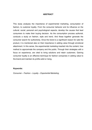ABSTRACT




This study analyzes the importance of experimental marketing, consumption of
fashion, to customer loyalty. From the consumer behavior and its influence on the
cultural, social, personal and psychological aspects; develop the causes that lead
consumers to make their buying decision. As the consumption process authorial,
conducts a study on fashion, style and trend. And these together generate the
consumer search for authenticity. Once the brand is a significant reason for sale the
product, it is mentioned also on their importance in adding value through emotional
attachment. In this sense, the experimental marketing inserted into the content, how
method to approximate the company and the public. Through their strategies with a
focus on experience, are cited to bring solutions and retain customers. Gaining
consumer loyalty is an effective technique for fashion companies in adding value to
the brand and maintain its profits solid or rising.




Keywords:

Consumer – Fashion – Loyalty – Experiential Marketing.
 