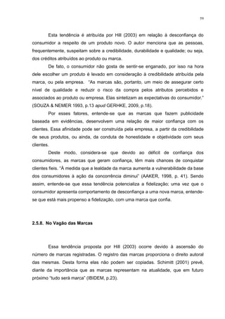 59



        Esta tendência é atribuída por Hill (2003) em relação à desconfiança do
consumidor a respeito de um produto novo. O autor menciona que as pessoas,
frequentemente, suspeitam sobre a credibilidade, durabilidade e qualidade; ou seja,
dos créditos atribuídos ao produto ou marca.
        De fato, o consumidor não gosta de sentir-se enganado, por isso na hora
dele escolher um produto é levado em consideração à credibilidade atribuída pela
marca, ou pela empresa. “As marcas são, portanto, um meio de assegurar certo
nível de qualidade e reduzir o risco da compra pelos atributos percebidos e
associados ao produto ou empresa. Elas sintetizam as expectativas do consumidor.”
(SOUZA & NEMER 1993, p.13 apud GERHKE, 2009, p.18).
        Por esses fatores, entende-se que as marcas que fazem publicidade
baseada em evidências, desenvolvem uma relação de maior confiança com os
clientes. Essa afinidade pode ser construída pela empresa, a partir da credibilidade
de seus produtos, ou ainda, da conduta de honestidade e objetividade com seus
clientes.
        Deste modo, considera-se que devido ao déficit de confiança dos
consumidores, as marcas que geram confiança, têm mais chances de conquistar
clientes fieis. “À medida que a lealdade da marca aumenta a vulnerabilidade da base
dos consumidores à ação da concorrência diminui” (AAKER, 1998, p. 41). Sendo
assim, entende-se que essa tendência potencializa a fidelização; uma vez que o
consumidor apresenta comportamento de desconfiança a uma nova marca, entende-
se que está mais propenso a fidelização, com uma marca que confia.




2.5.8. No Vagão das Marcas




        Essa tendência proposta por Hill (2003) ocorre devido à ascensão do
número de marcas registradas. O registro das marcas proporciona o direito autoral
das mesmas. Desta forma elas não podem ser copiadas. Schimitt (2001) prevê,
diante da importância que as marcas representam na atualidade, que em futuro
próximo “tudo será marca” (IBIDEM, p.23).
 