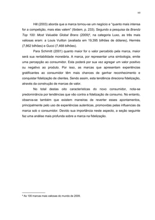 60



        Hill (2003) aborda que a marca tornou-se um negócio e “quanto mais intensa
for a competição, mais elas valem” (Ibidem, p. 233). Segundo a pesquisa da Brandz
Top 100: Most Valuable Global Brans (2009)², na categoria Luxo, as três mais
valiosas eram: a Louis Vuitton (avaliada em 19,395 bilhões de dólares), Hermès
(7,862 bilhões) e Gucci (7,468 bilhões).
        Para Schimitt (2001) quanto maior for o valor percebido pela marca, maior
será sua rentabilidade monetária. A marca, por representar uma simbologia, emite
uma percepção ao consumidor. Esta poderá por sua vez agregar um valor positivo
ou negativo ao produto. Por isso, as marcas que apresentam experiências
gratificantes ao consumidor têm mais chances de ganhar reconhecimento e
conquistar fidelização de clientes. Sendo assim, esta tendência direciona fidelização,
através da construção de marcas de valor.
        No    total destas oito       características do novo   consumidor, nota-se
predominância por tendências que vão contra a fidelização de consumo. No entanto,
observa-se também que existem maneiras de reverter esses apontamentos,
principalmente pelo uso de experiências autenticas, promovidas pelas influencias da
marca sob o consumidor. Devido sua importância neste aspecto, a seção seguinte
faz uma análise mais profunda sobre a marca na fidelização.




________________
² As 100 marcas mais valiosas do mundo de 2009.
 