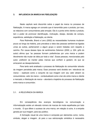 61



3.     INFLUENCIA DA MARCA NA FIDELIZAÇÃO




        Neste capítulo será discorrido sobre o papel da marca no processo de
fidelização. A marca agrega um conceito que é transmitido para o produto; por isso,
se relaciona com consumidores pela emoção. Ela é a ponte entre cliente e produto;
tem o poder de promover identificação, motivação, desejo, decisão de compra,
experiência, satisfação e fidelização, ao cliente.
        Para Robinette, Brand e Lenz (2002) as necessidades humanas mudaram
pouco ao longo da história, pois prevalece a ideia das pessoas sentirem-se ligadas
umas as outras, pertencerem a algum grupo e serem tratadas com respeito e
carinho. Por causa desses tipos de sentimentos Solomon (2002, p. 224, grifo do
autor) afirma que “as pessoas formam preferências por uma marca e podem
literalmente não mudar de idéia por toda a vida”. Essas pessoas, mencionadas pelo
autor, preferem se manter pelas marcas que confiam e gostam; do que se
arriscarem ao desapontamento.
        Para tanto será analisado o processo de fidelização do consumidor através
da imagem percebida pela marca. Esse processo será dividido em: relevância da
marca – explicará como o conjunto da sua imagem com seu valor atraem os
consumidores; valor da marca – contextualizará como criar elo entre marca e cliente
e mercado; e fidelização de marca – abordará a trajetória do processo de fidelização
entre marca e consumidor.




3.1.   A RELEVÂNCIA DA MARCA




        Em    conseqüência      dos   avanços        tecnológicos   na   comunicação   e
informatização existe um elevado número de marcas de moda espalhadas por todo
o mundo. O que difere o sucesso de uma marca, em relação à outra, é a empatia
gerada por sua imagem, para seu público.
        A formação visual de uma marca é composta por elementos como: nome,
símbolo, slogan e imagem. Já para a sua estruturação simbólica é necessário
 