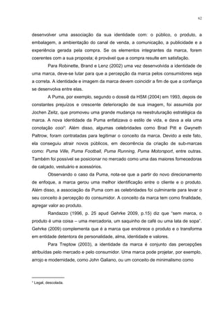 62



desenvolver uma associação da sua identidade com: o público, o produto, a
embalagem, a ambientação do canal de venda, a comunicação, a publicidade e a
experiência gerada pela compra. Se os elementos integrantes da marca, forem
coerentes com a sua proposta; é provável que a compra resulte em satisfação.
         Para Robinette, Brand e Lenz (2002) uma vez desenvolvida a identidade de
uma marca, deve-se lutar para que a percepção da marca pelos consumidores seja
a correta. A identidade e imagem da marca devem coincidir a fim de que a confiança
se desenvolva entre elas.
         A Puma, por exemplo, segundo o dossiê da HSM (2004) em 1993, depois de
constantes prejuízos e crescente deterioração de sua imagem, foi assumida por
Jochen Zeitz, que promoveu uma grande mudança na reestruturação estratégica da
marca. A nova identidade da Puma enfatizava o estilo de vida, e dava a ela uma
conotação cool¹. Além disso, algumas celebridades como Brad Pitt e Gwyneth
Paltrow, foram contratadas para legitimar o conceito da marca. Devido a este fato,
ela conseguiu atrair novos públicos, em decorrência da criação de sub-marcas
como: Puma Ville, Puma Football, Puma Running, Puma Motorsport, entre outras.
Também foi possível se posicionar no mercado como uma das maiores fornecedoras
de calçado, vestuário e acessórios.
         Observando o caso da Puma, nota-se que a partir do novo direcionamento
de enfoque, a marca gerou uma melhor identificação entre o cliente e o produto.
Além disso, a associação da Puma com as celebridades foi culminante para levar o
seu conceito à percepção do consumidor. A conceito da marca tem como finalidade,
agregar valor ao produto.
         Randazzo (1996, p. 25 apud Gehrke 2009, p.15) diz que “sem marca, o
produto é uma coisa – uma mercadoria, um saquinho de café ou uma lata de sopa”.
Gehrke (2009) complementa que é a marca que enobrece o produto e o transforma
em entidade detentora de personalidade, alma, identidade e valores.
         Para Treptow (2003), a identidade da marca é conjunto das percepções
atribuídas pelo mercado e pelo consumidor. Uma marca pode projetar, por exemplo,
arrojo e modernidade, como John Galiano, ou um conceito de minimalismo como


_____________
¹ Legal, descolada.
 
