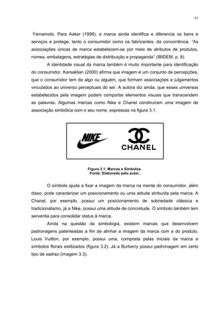 63



Yamamoto. Para Aaker (1998), a marca ainda identifica e diferencia os bens e
serviços e protege, tanto o consumidor como os fabricantes, da concorrência. “As
associações únicas de marca estabelecem-se por meio de atributos de produtos,
nomes, embalagens, estratégias de distribuição e propaganda” (IBIDEM, p. 8).
       A identidade visual da marca também é muito importante para identificação
do consumidor. Karsaklian (2000) afirma que imagem é um conjunto de percepções,
que o consumidor tem de algo ou alguém, que formam associações e julgamentos
vinculados ao universo perceptuais do ser. A autora diz ainda, que esses universos
estabelecidos pela imagem podem comportar elementos visuais que transcendem
as palavras. Algumas marcas como Nike e Chanel construíram uma imagem de
associação simbólica com o seu nome, expressas na figura 3.1.




                               Figura 3.1: Marcas e Símbolos.
                                Fonte: Elaborado pelo autor.


       O símbolo ajuda a fixar a imagem da marca na mente do consumidor, além
disso, pode caracterizar um posicionamento ou uma atitude atribuída pela marca. A
Chanel, por exemplo, possui um posicionamento de sobriedade clássica e
tradicionalismo, já a Nike, possui uma atitude de concretude. O símbolo também tem
serventia para consolidar status à marca.
       Ainda na questão da simbologia, existem marcas que desenvolvem
padronagens patenteadas a fim de alinhar a imagem da marca com a do produto.
Louis Vuitton, por exemplo, possui uma, composta pelas iniciais da marca e
símbolos florais estilizados (figura 3.2). Já a Burberry possui padronagem em certo
tipo de xadrez (imagem 3.3).
 