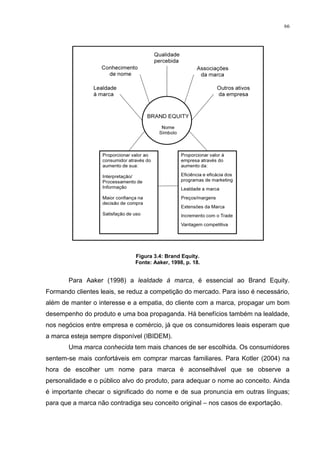 66




                              Figura 3.4: Brand Equity.
                              Fonte: Aaker, 1998, p. 18.


       Para Aaker (1998) a lealdade á marca, é essencial ao Brand Equity.
Formando clientes leais, se reduz a competição do mercado. Para isso é necessário,
além de manter o interesse e a empatia, do cliente com a marca, propagar um bom
desempenho do produto e uma boa propaganda. Há benefícios também na lealdade,
nos negócios entre empresa e comércio, já que os consumidores leais esperam que
a marca esteja sempre disponível (IBIDEM).
       Uma marca conhecida tem mais chances de ser escolhida. Os consumidores
sentem-se mais confortáveis em comprar marcas familiares. Para Kotler (2004) na
hora de escolher um nome para marca é aconselhável que se observe a
personalidade e o público alvo do produto, para adequar o nome ao conceito. Ainda
é importante checar o significado do nome e de sua pronuncia em outras línguas;
para que a marca não contradiga seu conceito original – nos casos de exportação.
 