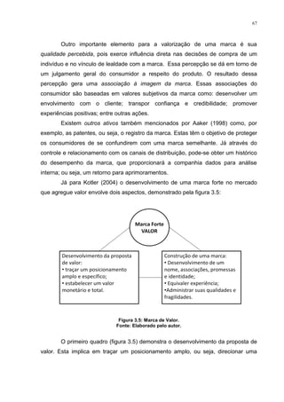 67



        Outro importante elemento para a valorização de uma marca é sua
qualidade percebida, pois exerce influência direta nas decisões de compra de um
indivíduo e no vínculo de lealdade com a marca. Essa percepção se dá em torno de
um julgamento geral do consumidor a respeito do produto. O resultado dessa
percepção gera uma associação à imagem da marca. Essas associações do
consumidor são baseadas em valores subjetivos da marca como: desenvolver um
envolvimento com o cliente; transpor confiança e credibilidade; promover
experiências positivas; entre outras ações.
        Existem outros ativos também mencionados por Aaker (1998) como, por
exemplo, as patentes, ou seja, o registro da marca. Estas têm o objetivo de proteger
os consumidores de se confundirem com uma marca semelhante. Já através do
controle e relacionamento com os canais de distribuição, pode-se obter um histórico
do desempenho da marca, que proporcionará a companhia dados para análise
interna; ou seja, um retorno para aprimoramentos.
        Já para Kotler (2004) o desenvolvimento de uma marca forte no mercado
que agregue valor envolve dois aspectos, demonstrado pela figura 3.5:




                               Figura 3.5: Marca de Valor.
                              Fonte: Elaborado pelo autor.


        O primeiro quadro (figura 3.5) demonstra o desenvolvimento da proposta de
valor. Esta implica em traçar um posicionamento amplo, ou seja, direcionar uma
 