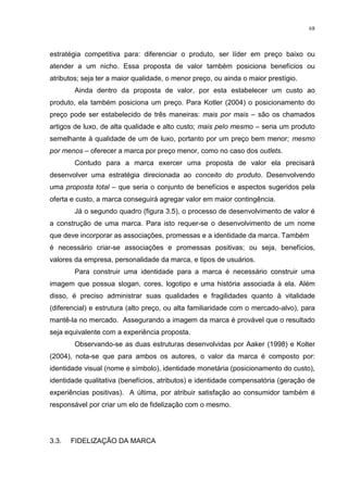 68



estratégia competitiva para: diferenciar o produto, ser líder em preço baixo ou
atender a um nicho. Essa proposta de valor também posiciona benefícios ou
atributos; seja ter a maior qualidade, o menor preço, ou ainda o maior prestígio.
        Ainda dentro da proposta de valor, por esta estabelecer um custo ao
produto, ela também posiciona um preço. Para Kotler (2004) o posicionamento do
preço pode ser estabelecido de três maneiras: mais por mais – são os chamados
artigos de luxo, de alta qualidade e alto custo; mais pelo mesmo – seria um produto
semelhante à qualidade de um de luxo, portanto por um preço bem menor; mesmo
por menos – oferecer a marca por preço menor, como no caso dos outlets.
        Contudo para a marca exercer uma proposta de valor ela precisará
desenvolver uma estratégia direcionada ao conceito do produto. Desenvolvendo
uma proposta total – que seria o conjunto de benefícios e aspectos sugeridos pela
oferta e custo, a marca conseguirá agregar valor em maior contingência.
        Já o segundo quadro (figura 3.5), o processo de desenvolvimento de valor é
a construção de uma marca. Para isto requer-se o desenvolvimento de um nome
que deve incorporar as associações, promessas e a identidade da marca. Também
é necessário criar-se associações e promessas positivas; ou seja, benefícios,
valores da empresa, personalidade da marca, e tipos de usuários.
        Para construir uma identidade para a marca é necessário construir uma
imagem que possua slogan, cores, logotipo e uma história associada à ela. Além
disso, é preciso administrar suas qualidades e fragilidades quanto à vitalidade
(diferencial) e estrutura (alto preço, ou alta familiaridade com o mercado-alvo), para
mantê-la no mercado. Assegurando a imagem da marca é provável que o resultado
seja equivalente com a experiência proposta.
        Observando-se as duas estruturas desenvolvidas por Aaker (1998) e Kolter
(2004), nota-se que para ambos os autores, o valor da marca é composto por:
identidade visual (nome e símbolo), identidade monetária (posicionamento do custo),
identidade qualitativa (benefícios, atributos) e identidade compensatória (geração de
experiências positivas). A última, por atribuir satisfação ao consumidor também é
responsável por criar um elo de fidelização com o mesmo.




3.3.   FIDELIZAÇÃO DA MARCA
 