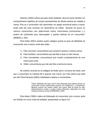69




        Solomon (2002) coloca que para existir lealdade, deve-se haver também um
comportamento repetitivo de compra acompanhado de atitude positiva em relação à
marca. Pois se o consumidor não demonstrar um apego emocional sobre a marca,
então este faz suas compras em decorrência de hábito. “Quando há pouco ou
nenhum compromisso com determinada marca, instrumentos promocionais [...],
podem ser suficientes para „descongelar‟ o padrão habitual de um consumidor”
(IBIDEM, p. 224).
        Para Kotler (2001) existem quatro estágios quanto ao grau de fidelidade do
consumidor com a marca, entre eles estão:


        1) Fiéis convictos: consumidores que compram sempre a mesma marca;
        2) Fiéis divididos: consumidores que são fiéis a duas ou três marcas;
        3) Fiéis inconstantes: consumidores que mudam constantemente de uma
            marca para outra;
        4) Infiéis: consumidores que não são fiéis a nenhuma marca.


        No entanto, levando-se os estágios de Kotler para o universo da moda, será
que o consumidor se manterá fiel a apenas uma marca, por mais estima que sinta
por ela? Para Parreiras (2009) a fidelidade é relativa e momentânea.


                     Talvez, fidelidade não seja o termo mais adequado para explicar porque um
                     consumidor compra determinado produto com freqüência [...] Certamente,
                     algumas marcas nos vestem melhor que outras. Mas ao longo da vida,
                     experimentamos muitas e muitas marcas diferentes, adquiridas nos mais
                     variados pontos de venda (PARREIRAS, 2009).


        Para Aaker (1998) o status de fidelização do consumidor com a marca, pode
ser dividido em cinco níveis de lealdade, apresentado na figura 3.6:
 