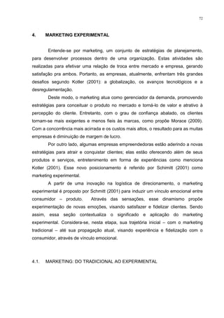72



4.     MARKETING EXPERIMENTAL


       Entende-se por marketing, um conjunto de estratégias de planejamento,
para desenvolver processos dentro de uma organização. Estas atividades são
realizadas para efetivar uma relação de troca entre mercado e empresa, gerando
satisfação pra ambos. Portanto, as empresas, atualmente, enfrentam três grandes
desafios segundo Kotler (2001): a globalização, os avanços tecnológicos e a
desregulamentação.
       Deste modo, o marketing atua como gerenciador da demanda, promovendo
estratégias para conceituar o produto no mercado e torná-lo de valor e atrativo à
percepção do cliente. Entretanto, com o grau de confiança abalado, os clientes
tornam-se mais exigentes e menos fieis às marcas, como propõe Morace (2009).
Com a concorrência mais acirrada e os custos mais altos, o resultado para as muitas
empresas é diminuição de margem de lucro.
       Por outro lado, algumas empresas empreendedoras estão aderindo a novas
estratégias para atrair e conquistar clientes; elas estão oferecendo além de seus
produtos e serviços, entretenimento em forma de experiências como menciona
Kotler (2001). Esse novo posicionamento é referido por Schimitt (2001) como
marketing experimental.
       A partir de uma inovação na logística de direcionamento, o marketing
experimental é proposto por Schmitt (2001) para induzir um vínculo emocional entre
consumidor – produto.       Através das sensações, esse dinamismo propõe
experimentação de novas emoções, visando satisfazer e fidelizar clientes. Sendo
assim, essa seção contextualiza o significado e aplicação do marketing
experimental. Considera-se, nesta etapa, sua trajetória inicial – com o marketing
tradicional – até sua propagação atual, visando experiência e fidelização com o
consumidor, através de vínculo emocional.




4.1.   MARKETING: DO TRADICIONAL AO EXPERIMENTAL
 