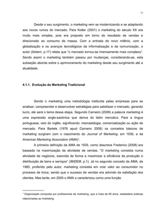 73



         Desde o seu surgimento, o marketing vem se modernizando e se adaptando
aos novos rumos do mercado. Para Kotler (2001) o marketing do século XX era
muito mais simples, pois era proposto em torno do resultado de vendas e
direcionado ao consumo de massa. Com a entrada do novo milênio, com a
globalização e os avanços tecnológicos da informatização e da comunicação, o
autor (Ibidem, p.17) relata que “o mercado tornou-se imensamente mais complexo”.
Sendo assim o marketing também passou por mudanças, considerando-as, esta
subseção aborda sobre o aprimoramento do marketing desde seu surgimento até a
atualidade.




4.1.1. Evolução do Marketing Tradicional




         Sendo o marketing uma metodologia instituída pelas empresas para se
analisar, compreender e desenvolver estratégias para satisfazer o mercado, gerando
lucro, ele será o tema dessa etapa. Segundo Carneiro (2008) a palavra marketing é
uma expressão anglo-saxônica que deriva do latim mercátus. Para a língua
portuguesa, veio do inglês, significando: mercadologia, comercialização ou ação de
mercado. Para Bartels (1976 apud Carneiro 2008) os conceitos básicos de
marketing surgiram com o nascimento do Journal of Marketing, em 1936, e da
American Marketing Association (AMA)¹.
         A primeira definição da AMA de 1935, como descreve Frederico (2008) era
baseada na maximização da atividade de vendas. “O marketing consistia numa
atividade de negócios, exercida de forma a maximizar a eficiência da produção e
distribuição de bens e serviços” (IBIDEM, p.1). Já no segundo conceito da AMA, de
1985, proferido pelo autor, marketing consistia em criar valor ao consumidor no
processo de troca, sendo que o sucesso de vendas era advindo da satisfação dos
clientes. Mas tarde, em 2005 o AMA o caracterizou como uma função


____________
¹ Organização composta por profissionais de marketing, que a mais de 60 anos, estabelece práticas
relacionadas ao marketing.
 