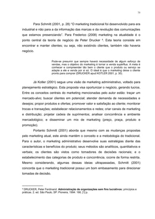 75



        Para Schmitt (2001, p. 28) “O marketing tradicional foi desenvolvido para era
industrial e não para a da informação das marcas e da revolução das comunicações
que estamos presenciando”. Para Frederico (2008) marketing na atualidade é o
ponto central da teoria de negócio de Peter Drucker ². Esta teoria consiste em
encontrar e manter clientes; ou seja, não existindo clientes, também não haveria
negócio.


                       Pode-se presumir que sempre haverá necessidade de algum esforço de
                       vendas, mas o objetivo do marketing é tornar a venda supérflua. A meta é
                       conhecer e compreender tão bem o cliente que o produto ou serviço se
                       adapte a ele e venda por si só. O ideal é que o marketing deixe o cliente
                       pronto para comprar (DRUCKER apud KOTLER 2001, p. 30).


        Já Kotler (2001) segue uma visão de marketing administrativo, voltado para
planejamento estratégico. Esta proposta visa oportunizar o negócio, gerando lucros.
Entre os conceitos centrais do marketing mencionadas pelo autor estão: traçar um
mercado-alvo; buscar clientes em potencial; atender demanda de necessidades e
desejos; propor produtos e ofertas; promover valor e satisfação ao cliente; monitorar
trocas e transações; estabelecer relacionamentos e redes; criar canais de marketing
e distribuição; projetar cadeia de suprimentos; analisar concorrência e ambiente
mercadológico; e disseminar um mix de marketing (preço, praça, produto e
promoção).
        Portanto Schmitt (2001) aborda que mesmo com as mudanças propostas
pelo marketing atual, este ainda mantém o conceito e a metodologia do tradicional.
Para o autor, o marketing administrativo desenvolve suas estratégias diante das
características e benefícios do produto; seus métodos são analíticos, quantitativos e
verbais; os clientes são vistos como tomadores de decisões racionais; e o
estabelecimento das categorias de produto e concorrência, ocorre de forma restrita.
Mesmo considerando, algumas dessas ideias ultrapassadas, Schmitt (2001)
concorda que o marketing tradicional possui um bom embasamento para direcionar
tomadas de decisão.


____________
² DRUCKER, Peter Ferdinand. Administração de organizações sem fins lucrativos: princípios e
práticas. 2. ed. São Paulo, SP: Pioneira, 1994. 166, [1] p.
 