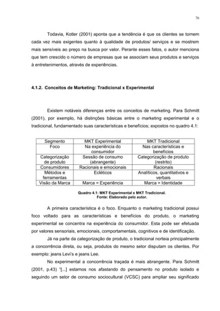 76



       Todavia, Kotler (2001) aponta que a tendência é que os clientes se tornem
cada vez mais exigentes quanto à qualidade de produtos/ serviços e se mostrem
mais sensíveis ao preço na busca por valor. Perante esses fatos, o autor menciona
que tem crescido o número de empresas que se associam seus produtos e serviços
à entretenimentos, através de experiências.




4.1.2. Conceitos de Marketing: Tradicional x Experimental




       Existem notáveis diferenças entre os conceitos de marketing. Para Schmitt
(2001), por exemplo, há distinções básicas entre o marketing experimental e o
tradicional, fundamentado suas características e benefícios; expostos no quadro 4.1:


      Segmento            MKT Experimental                MKT Tradicional
        Foco              Na experiência do             Nas características e
                              consumidor                      benefícios
   Categorização         Sessão de consumo            Categorização de produto
      de produto             (abrangente)                      (restrito)
   Consumidores         Racionais e emocionais                Racionais
      Métodos e                Ecléticos              Analíticos, quantitativos e
     ferramentas                                                verbais
   Visão da Marca        Marca = Experiência             Marca = Identidade

                       Quadro 4.1: MKT Experimental x MKT Tradicional.
                                 Fonte: Elaborado pelo autor.


       A primeira característica é o foco. Enquanto o marketing tradicional possui
foco voltado para as características e benefícios do produto, o marketing
experimental se concentra na experiência do consumidor. Esta pode ser efetuada
por valores sensoriais, emocionais, comportamentais, cognitivos e de identificação.
       Já na parte da categorização de produto, o tradicional norteia principalmente
a concorrência direta, ou seja, produtos do mesmo setor disputam os clientes. Por
exemplo: jeans Levi‟s e jeans Lee.
       No experimental a concorrência traçada é mais abrangente. Para Schmitt
(2001, p.43) “[...] estamos nos afastando do pensamento no produto isolado e
seguindo um setor de consumo sociocultural (VCSC) para ampliar seu significado
 
