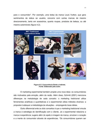 77



para o consumidor”. Por exemplo, uma bolsa da marca Louis Vuitton, que gera
sentimentos de status ao usuário, concorre com outras marcas de mesmo
direcionamento, tanto em acessórios, quanto roupas, produtos de beleza, ou até
mesmo automóveis (figura 4.2).




                       Figura 4.2: Concorrência Direta x Indireta.
                             Fonte: Elaborado pelo autor.


       O marketing experimental também propõe uma nova ideia: os consumidores
são motivados pela emoção, além da razão. Além disso, Schmitt (2001) menciona
diferenças na metodologia de cada conceito: o marketing tradicional utiliza
ferramentas analíticas e quantitativas e o experimental utiliza métodos diversos: a
proposta é adequar a metodologia às situações – empregando boas idéias.
       Outro diferencial ente os dois conceitos é que o marketing tradicional vincula
a marca à estratégia de identificação com o cliente. Já o experimental relaciona a
marca à experiência; sugere além do apelo à imagem da marca, envolver o coração
e a mente do consumidor através de experiências. “Os consumidores querem ser
 