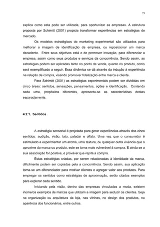 79



explica como esta pode ser utilizada, para oportunizar as empresas. A estrutura
proposta por Schimitt (2001) propicia transformar experiências em estratégias de
mercado.
        Os modelos estratégicos do marketing experimental são utilizados para
melhorar a imagem de identificação da empresa, ou reposicionar um marca
decadente. Entre seus objetivos está o de promover inovação, para diferenciar a
empresa, assim como seus produtos e serviços da concorrência. Sendo assim, as
estratégias podem ser aplicadas tanto no ponto de venda, quanto no produto, como
será exemplificado a seguir. Essa dinâmica se dá através da indução à experiência
na relação de compra, visando promover fidelização entre marca e cliente.
        Para Schimitt (2001) as estratégias experimentais podem ser divididas em
cinco áreas: sentidos, sensações, pensamentos, ações e identificação. Contendo
cada   uma,    propósitos     diferentes,   apresenta-se   as   características   destas
separadamente.




4.2.1. Sentidos




        A estratégia sensorial é projetada para gerar experiências através dos cinco
sentidos: audição, visão, tato, paladar e olfato. Uma vez que o consumidor é
estimulado a experimentar um aroma, uma textura, ou qualquer outra vivência que o
aproxime da marca ou produto, este se torna mais vulnerável à compra. E ainda se a
sua associação for positiva, é provável que repita a compra.
        Estas estratégias criadas, por serem relacionadas à identidade da marca,
dificilmente podem ser copiadas pela a concorrência. Sendo assim, sua aplicação
torna-se um diferenciador para motivar clientes e agregar valor aos produtos. Para
empregar os sentidos como estratégias de aproximação, serão citados exemplos
para explorar cada sentido.
        Iniciando pela visão, dentro das empresas vinculadas a moda, existem
inúmeros exemplos de marcas que utilizam a imagem para seduzir os clientes. Seja
na organização ou arquitetura da loja, nas vitrines, no design dos produtos, na
aparência dos funcionários, entre outros.
 