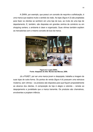 80



       A ZARA, por exemplo, que possui um conceito de requinte e sofisticação, é
uma marca que explora muito o sentido da visão. As lojas (figura 4.3) são projetadas
para fazer os clientes se sentirem em uma loja de luxo, ao invés de uma loja de
departamento. E, também, são dispostas em grandes centros de comércio ou em
shopping centers; o ambiente é clean e organizado. Suas vitrines também expõem
as mercadorias com o mesmo conceito de luxo da marca.




                                Figura 4.3: Lojas ZARA.
                   Fonte: Adaptado do Site: Mundo das Marcas, 2006.


       Já a PUKET, por ser uma marca jovem e despojada, trabalha a imagem de
suas lojas de outra forma. Os pontos de venda (figura 4.4) possuem uma estrutura
moderna, sem vitrines – os produtos são dispostos para que fiquem propositalmente
ao alcance dos clientes. A composição da loja é alegre e colorida – remete ao
despojamento e jovialidade que a marca transmite. Os produtos são chamativos,
envolventes e projetam infância.
 