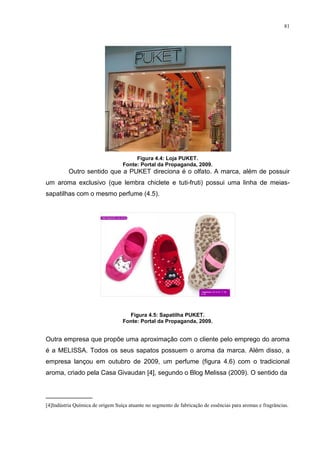 81




                                       Figura 4.4: Loja PUKET.
                                  Fonte: Portal da Propaganda, 2009.
          Outro sentido que a PUKET direciona é o olfato. A marca, além de possuir
um aroma exclusivo (que lembra chiclete e tuti-fruti) possui uma linha de meias-
sapatilhas com o mesmo perfume (4.5).




                                    Figura 4.5: Sapatilha PUKET.
                                  Fonte: Portal da Propaganda, 2009.


Outra empresa que propõe uma aproximação com o cliente pelo emprego do aroma
é a MELISSA. Todos os seus sapatos possuem o aroma da marca. Além disso, a
empresa lançou em outubro de 2009, um perfume (figura 4.6) com o tradicional
aroma, criado pela Casa Givaudan [4], segundo o Blog Melissa (2009). O sentido da


_____________
[4]Indústria Química de origem Suíça atuante no segmento de fabricação de essências para aromas e fragrâncias.
 