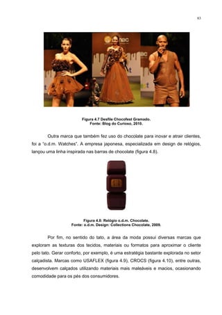 83




                         Figura 4.7 Desfile Chocofest Gramado.
                             Fonte: Blog do Curioso, 2010.


        Outra marca que também fez uso do chocolate para inovar e atrair clientes,
foi a “o.d.m. Watches”. A empresa japonesa, especializada em design de relógios,
lançou uma linha inspirada nas barras de chocolate (figura 4.8).




                           Figura 4.8: Relógio o.d.m. Chocolate.
                    Fonte: o.d.m. Design: Collections Chocolate, 2009.


        Por fim, no sentido do tato, a área da moda possui diversas marcas que
exploram as texturas dos tecidos, materiais ou formatos para aproximar o cliente
pelo tato. Gerar conforto, por exemplo, é uma estratégia bastante explorada no setor
calçadista. Marcas como USAFLEX (figura 4.9), CROCS (figura 4.10), entre outras,
desenvolvem calçados utilizando materiais mais maleáveis e macios, ocasionando
comodidade para os pés dos consumidores.
 