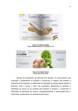 84




                             Figura 4.9: Sapato Usaflex.
                      Fonte: Revista Usaflex, [1 ed.] 2009, p. 4,5.




                              Figura 4.10: Sapato Crocs.
                               Fonte: Site Crocs, 2010.


       Através de campanhas ao estímulo dos sentidos, os consumidores são
motivados à experimentar os produtos e comprá-los. O objetivo dos sentidos é
proporcionar às empresas um diferencial na motivação de compra destes clientes e
promover valor à marca, a partir das sensações. Adequando os sentidos à
identidade da marca ou ao conceito dos produtos e serviços, o consumidor é
estimulado se aproximar da mesma. Conseqüentemente, a aproximação leva o
consumidor a desenvolver um sentimento pela marca.
 