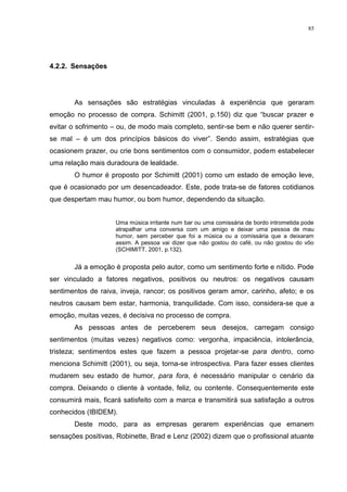 85




4.2.2. Sensações




       As sensações são estratégias vinculadas à experiência que geraram
emoção no processo de compra. Schimitt (2001, p.150) diz que “buscar prazer e
evitar o sofrimento – ou, de modo mais completo, sentir-se bem e não querer sentir-
se mal – é um dos princípios básicos do viver”. Sendo assim, estratégias que
ocasionem prazer, ou crie bons sentimentos com o consumidor, podem estabelecer
uma relação mais duradoura de lealdade.
       O humor é proposto por Schimitt (2001) como um estado de emoção leve,
que é ocasionado por um desencadeador. Este, pode trata-se de fatores cotidianos
que despertam mau humor, ou bom humor, dependendo da situação.


                     Uma música irritante num bar ou uma comissária de bordo intrometida pode
                     atrapalhar uma conversa com um amigo e deixar uma pessoa de mau
                     humor, sem perceber que foi a música ou a comissária que a deixaram
                     assim. A pessoa vai dizer que não gostou do café, ou não gostou do vôo
                     (SCHIMITT, 2001, p.132).


       Já a emoção é proposta pelo autor, como um sentimento forte e nítido. Pode
ser vinculado a fatores negativos, positivos ou neutros: os negativos causam
sentimentos de raiva, inveja, rancor; os positivos geram amor, carinho, afeto; e os
neutros causam bem estar, harmonia, tranquilidade. Com isso, considera-se que a
emoção, muitas vezes, é decisiva no processo de compra.
       As pessoas antes de perceberem seus desejos, carregam consigo
sentimentos (muitas vezes) negativos como: vergonha, impaciência, intolerância,
tristeza; sentimentos estes que fazem a pessoa projetar-se para dentro, como
menciona Schimitt (2001), ou seja, torna-se introspectiva. Para fazer esses clientes
mudarem seu estado de humor, para fora, é necessário manipular o cenário da
compra. Deixando o cliente à vontade, feliz, ou contente. Consequentemente este
consumirá mais, ficará satisfeito com a marca e transmitirá sua satisfação a outros
conhecidos (IBIDEM).
       Deste modo, para as empresas gerarem experiências que emanem
sensações positivas, Robinette, Brad e Lenz (2002) dizem que o profissional atuante
 