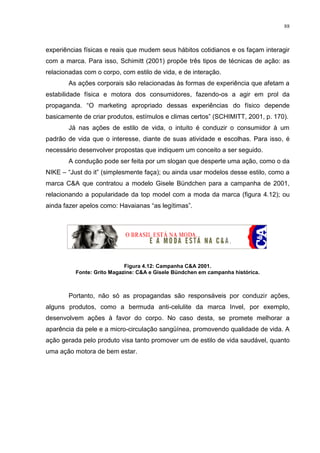 88



experiências físicas e reais que mudem seus hábitos cotidianos e os façam interagir
com a marca. Para isso, Schimitt (2001) propõe três tipos de técnicas de ação: as
relacionadas com o corpo, com estilo de vida, e de interação.
       As ações corporais são relacionadas às formas de experiência que afetam a
estabilidade física e motora dos consumidores, fazendo-os a agir em prol da
propaganda. “O marketing apropriado dessas experiências do físico depende
basicamente de criar produtos, estímulos e climas certos” (SCHIMITT, 2001, p. 170).
       Já nas ações de estilo de vida, o intuito é conduzir o consumidor à um
padrão de vida que o interesse, diante de suas atividade e escolhas. Para isso, é
necessário desenvolver propostas que indiquem um conceito a ser seguido.
       A condução pode ser feita por um slogan que desperte uma ação, como o da
NIKE – “Just do it” (simplesmente faça); ou ainda usar modelos desse estilo, como a
marca C&A que contratou a modelo Gisele Bündchen para a campanha de 2001,
relacionando a popularidade da top model com a moda da marca (figura 4.12); ou
ainda fazer apelos como: Havaianas “as legítimas”.




                            Figura 4.12: Campanha C&A 2001.
          Fonte: Grito Magazine: C&A e Gisele Bündchen em campanha histórica.



       Portanto, não só as propagandas são responsáveis por conduzir ações,
alguns produtos, como a bermuda anti-celulite da marca Invel, por exemplo,
desenvolvem ações à favor do corpo. No caso desta, se promete melhorar a
aparência da pele e a micro-circulação sangüínea, promovendo qualidade de vida. A
ação gerada pelo produto visa tanto promover um de estilo de vida saudável, quanto
uma ação motora de bem estar.
 