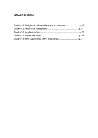 LISTA DE QUADROS




Quadro 1.1: Estágios de ciclo de vida quanto ao consumo............................p.21
Quadro 1.2: Imagens do Autoconceito..........................................................p. 24
Quadro 1.3: Janela de Johari.........................................................................p. 25
Quadro 1.4: Papéis de Compra.....................................................................p. 30
Quadro 4.1: MKT Experimental x MKT Tradicional.......................................p. 74
 