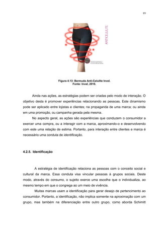 89




                       Figura 4.13: Bermuda Anti-Celulite Invel.
                                  Fonte: Invel, 2010.



      Ainda nas ações, as estratégias podem ser criadas pelo modo de interação. O
objetivo desta é promover experiências relacionando as pessoas. Este dinamismo
pode ser aplicado entre lojistas e clientes; na propaganda de uma marca; ou ainda
em uma promoção, ou campanha gerada pela mesma.
      No aspecto geral, as ações são experiências que conduzem o consumidor a
exercer uma compra, ou a interagir com a marca, aproximando-o e desenvolvendo
com este uma relação de estima. Portanto, para interação entre clientes e marca é
necessário uma conduta de identificação.




4.2.5. Identificação




       A estratégia de identificação relaciona as pessoas com o conceito social e
cultural da marca. Essa conduta visa vincular pessoas à grupos sociais. Deste
modo, através do consumo, o sujeito exerce uma escolha que o individualiza, ao
mesmo tempo em que o congrega ao um meio de vivência.
       Muitas marcas usam a identificação para gerar desejo de pertencimento ao
consumidor. Portanto, a identificação, não implica somente na aproximação com um
grupo, mas também na diferenciação entre outro grupo, como aborda Schimitt
 