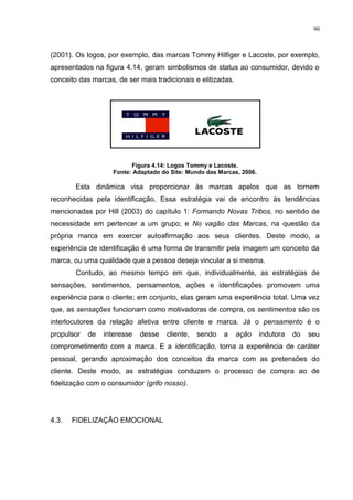 90



(2001). Os logos, por exemplo, das marcas Tommy Hilfiger e Lacoste, por exemplo,
apresentados na figura 4.14, geram simbolismos de status ao consumidor, devido o
conceito das marcas, de ser mais tradicionais e elitizadas.




                          Figura 4.14: Logos Tommy e Lacoste.
                    Fonte: Adaptado do Site: Mundo das Marcas, 2006.

        Esta dinâmica visa proporcionar às marcas apelos que as tornem
reconhecidas pela identificação. Essa estratégia vai de encontro às tendências
mencionadas por Hill (2003) do capítulo 1: Formando Novas Tribos, no sentido de
necessidade em pertencer a um grupo; e No vagão das Marcas, na questão da
própria marca em exercer autoafirmação aos seus clientes. Deste modo, a
experiência de identificação é uma forma de transmitir pela imagem um conceito da
marca, ou uma qualidade que a pessoa deseja vincular a si mesma.
        Contudo, ao mesmo tempo em que, individualmente, as estratégias de
sensações, sentimentos, pensamentos, ações e identificações promovem uma
experiência para o cliente; em conjunto, elas geram uma experiência total. Uma vez
que, as sensações funcionam como motivadoras de compra, os sentimentos são os
interlocutores da relação afetiva entre cliente e marca. Já o pensamento é o
propulsor   de   interesse   desse   cliente,   sendo    a    ação     indutora   do   seu
comprometimento com a marca. E a identificação, torna a experiência de caráter
pessoal, gerando aproximação dos conceitos da marca com as pretensões do
cliente. Deste modo, as estratégias conduzem o processo de compra ao de
fidelização com o consumidor (grifo nosso).




4.3.   FIDELIZAÇÃO EMOCIONAL
 