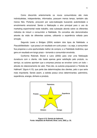 91



        Como    discorrido   anteriormente      os   novos    consumidores   são   mais
individualistas, independentes, informados, possuem menos tempo, também são
menos fiéis. Portanto, procuram por auto-realização buscando autenticidade e
envolvimento emocional. Sendo a fidelização o alvo principal para o uso do
marketing experimental neste trabalho, esta subseção aborda sobre os diferentes
métodos de induzir o consumidor a fidelidade. Os conceitos são demonstrados
através da visão de diferentes autores, utilizando a experiência voltada para
emoção.
        Segundo Lewis e Bridges (2004) existem dois tipos de fidelidade: a
Pseudofidelidade – que possui um resultado em curto prazo – ou seja, o consumidor
fica propenso a uma oportunidade melhor de compra; e a Fidelidade Autêntica, que
gera um resultado em longo prazo – tornando o consumidor envolvido.
        Conforme Robinett, Brand e Lenz (2002) para criar uma fidelização
duradoura com o cliente, não basta apenas gerar satisfação pelo produto, ou
serviço; os autores apontam que a empresa precisa se envolver como um todo –
através do relacionamento de valor. Para isto, os autores propuseram a “Estrela de
Hallmark” (figura 4.15), que parte das determinações dos clientes, pelo o que seria
mais importante. Sendo assim, a estrela possui cinco determinantes: patrimônio,
experiência, energia, dinheiro e produto.




                             Figura 4.15: Estrela de Hallmark.
                   Fonte: Adaptado de Robinett; Brad; Lenz, 2002, p. 35.
 