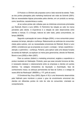 92



        O Produto e o Dinheiro são propostos como o lado racional da estrela. Trata-
se dos pontos planejados pelo marketing tradicional sob visão de Schimitt (2001).
São as necessidades lógicas procuradas pelos clientes, em um produto ou serviço,
como: benefícios, características e custos.
        Já as outras pontas são voltadas para as dinâmicas emocionais priorizadas
por Robinett, Brand e Lenz (2002). O Patrimônio faz relação ao valor da marca
percebido pelo cliente. A Experiência é a relação de valor desenvolvida entre
clientes e marcas. E a Energia, trata-se do valor dado, pelos consumidores, ao
tempo (IBIDEM).
        Segundo a percepção de Lewis e Bridges (2004), o novo consumidor possui
escassez de tempo, atenção e confiança. Relacionando as carências do consumidor
citada pelos autores, com as necessidades emocionais de Robinett, Brand e Lenz
(2002), considera-se que as propostas se cruzam: a energia – tempo; experiência –
atenção; e patrimônio – confiança. Portanto, para aplicar cada uma dessas funções
da estrela de Hallmark, se explicam os meios para gerenciá-las, através de Robinett,
Brand e Lenz (2002) e Atkin (2007).
        Para os autores (Ibidem) o marketing emocional, engloba a experiência e
produz resultado em fidelização. Portanto, para que esse conceito funcione de fato,
é necessário destacar o relacionamento entre as empresas e clientes em pontos
distintos: “os estágios introdutórios da Aquisição; a Assimilação, fase de
conhecimento mútuo; os esforços permanentes da fase de Cultivo; e o estágio às
vezes difícil da Reativação” (IBIDEM, p. 177, grifo do autor).
        O Emotional Key Grup (EKG) (figura 4.16) é uma ferramenta desenvolvida
pela Hallmark para monitorar e prever o grau de envolvimento emocional dos
clientes em diferentes pontos do ciclo de vida do consumidor, orientado ao
comportamento.
 