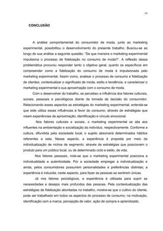 95



   CONCLUSÃO




      A análise comportamental do consumidor de moda, junto ao marketing
experimental, possibilitou o desenvolvimento do presente trabalho. Buscou-se ao
longo de sua análise a seguinte questão: “De que maneira o marketing experimental
impulsiona o processo de fidelização no consumo de moda?”. A reflexão dessa
problemática procurou responder tanto o objetivo geral, quanto os específicos em
compreender como a fidelização do consumo de moda é impulsionada pelo
marketing experimental. Assim como, analisar o processo de consumo e fidelização
de clientes; contextualizar o significado de moda, estilo e tendência; e caracterizar o
marketing experimental e sua aproximação com o consumo de moda.
      Com o desenvolver do trabalho, se percebeu a influência dos fatores culturais,
sociais, pessoais e psicológicos diante da tomada de decisão do consumidor.
Relacionando esses aspectos as estratégias do marketing experimental, entende-se
que este utiliza essas influências à favor do consumo; através de estratégias que
visam experiências de aproximação, identificação e vínculo emocional.
        Nos fatores culturais e sociais, o marketing experimental se alia aos
influentes na ambientação e socialização do indivíduo, respectivamente. Conforme a
cultura, difundida pela sociedade local, o sujeito absorverá determinados hábitos
referentes a esta. Nesse aspecto, a experiência é proposta por meio da
individualização de nichos de segmento; através de estratégias que posicionam o
produto para um público local, ou de determinado ciclo e estilo, de vida.
        Nos fatores pessoais, nota-se que o marketing experimental posiciona a
individualidade e autenticidade. Por a sociedade empregar a individualização e
ainda, pelos consumidores possuírem personalidades e preferências distintas; a
experiência é induzida, neste aspecto, para fazer as pessoas se sentirem únicas.
        Já nos fatores psicológicos, a experiência é utilizada para suprir as
necessidades e desejos mais profundos das pessoas. Pela contextualização das
estratégias de fidelização abordadas no trabalho, mostra-se que o cultivo do cliente,
pode ser trabalhado em todos os aspectos do processo de consumo: na motivação,
identificação com a marca, percepção de valor, ação de compra e aprendizado.
 