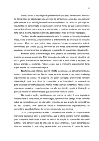 96



        Sendo assim, a abordagem experimental no processo de consumo, mostrou-
se como modo de oportunizar uma vivência ao consumidor. Ainda por se posicionar
pela emoção, suas estratégias conduzem ao suprimento de carências psicológicas,
resultantes em aproximação e empatia com a marca. Notou-se que os consumidores
que se identificam com a marca, e não só com o produto, adquirem um elo mais
forte com a mesma, resultando em uma possibilidade mais efetiva de fidelização.
        Também foi relacionado na segunda parte do projeto, sobre o significado de
moda, estilo e tendência, proporcionando o entendimento do processo no consumo
da moda.    Uma vez que, juntos, estes aspectos formam o consumidor autoral,
denominado por Morace (2009), observou-se que estes consumidores apresentam
peculiares comportamentais geradas pela propagação da tecnologia e globalização.
        Portanto, como a modernização afeta pessoas de diferentes ciclos de vida,
instituiu-se grupos geracionais. Pela descrição da cada um, pode-se identificar de
modo geral, características semelhantes: busca de autenticidade e escassez de
tempo, atenção e confiança. Fatores estes, que o marketing experimental, tenta
suprir através de inovação estratégica.
        Nas tendências referidas por Hill (2004), identificou-se o comportamento dos
novos consumidores autorais. Dentro desse aspecto, leva-se a crer, que o marketing
experimental se adapta na proposta de gerar inovação; promovendo também
diferenciação para cada nicho de consumidor; e se distanciando da concorrência
pela utilização de valor agregado à marca. Ainda sobre as tendências, notou-se que
mesmo em aspectos comportamentais que vão em direção oposta à fidelização, é
possível revertê-los em estratégias que aproximem marca e cliente.
        Na terceira seção, identificou-se que marca de valor é uma importante
influência sob o consumidor, de identificação, aproximação e desejo. Ao se discorrer
sobre as metodologias em se criar valor, entendeu-se que a partir da concordância
de seu conceito, com estrutura visual e fundamentação organizacional; se
aumentaria as probabilidades de tornar o consumidor leal à marca.
        Já na quarta parte do trabalho, compreendeu-se através da comparação do
marketing tradicional com o experimental, que o último contém melhor estratégia
para conquistar fidelização; e que se melhor se adapta ao consumidor de moda
autoral. Para comprovação da eficiência de suas dinâmicas, foram demonstradas
diversas atuações do marketing experimental, em empresas do ramo da moda.
 