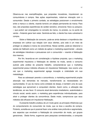 97



Observou-se nas exemplificações, que propostas inovadoras, impulsionam os
consumidores à compra. Nas ações experimentais, notam-se interação com o
consumidor. Desde o primeiro contado, as estratégias posicionam o envolvimento
entre a marca e o cliente, visando torná-lo um adepto permanente da marca. Para
isso, são propostas experiências de caráter sensitivo, emocional, físico ou psíquico;
– que podem ser empregados no conceito da marca, no produto, ou no ponto de
venda – findando gerar bem estar. Sentindo-se feliz, o cliente fica mais vulnerável à
compra.
       Sobre a fidelização de consumo, pode-se ainda destacar a importância das
empresas em cultivar sua relação com seus clientes, pois este é um meio de
proteger os adeptos à marca da concorrência. Nesse sentido, pode-se relacionar a
estrela de Hallmark como um método de aplicar o marketing experimental – através
de estratégias interativas e persuasivas com o consumidor – visando à fidelização
dos mesmos.
      Por fim, levando-se em consideração a hipótese proposta, que o marketing
experimental impulsiona a fidelização de clientes na moda, sendo o consumo
autoral; pela análise do presente trabalho, compreende-se que o marketing
experimental possui métodos eficazes em impulsionar fidelização. Isso ocorre uma
vez que o marketing experimental agrega inovação e criatividade em sua
metodologia.
      Para se sobressair perante a concorrência, o marketing experimental propõe
absorção nas demandas do mercado, transformando as necessidades em
oportunidades. O uso da marca como entidade de desejo, é também uma de suas
estratégias que aproximam e conquistam clientes. Assim como, a utilização das
tendências, ao seu favor. O consumo atual demonstra imediatismo, autenticidade e
vínculo social, sendo assim, o marketing gera experiências individualizadas, para
atrair e proteger clientes da concorrência. Deste modo, comprova-se que seus
métodos são eficazes em impulsionar fidelização.
       O presente trabalho analisou de um modo geral, as principais influências que
do comportamento do consumidor de moda, que os leva a escolha de compra.
Portanto, acredita-se que é possível fazer uma análise mais profunda e segmentada,
aos aspectos que envolvem a fidelização do consumidor de moda, por grupos
geracionais. Desta forma, sugere-se para pesquisas correlacionadas, a conquista
 