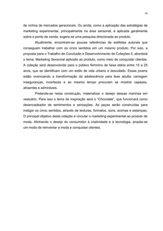 98



de nichos de mercados geracionais. Ou ainda, como a aplicação das estratégias de
marketing experimental, principalmente na área sensorial, é aplicada geralmente
sobre o ponto de venda; sugere-se uma pesquisa direcionada ao produto.
       Atualmente, encontram-se poucas referências de estilistas autorais que
conseguem trabalhar com os cinco sentidos em um mesmo produto. Por isso, a
proposta para o Trabalho de Conclusão e Desenvolvimento de Coleções II, abordará
o tema: Marketing Sensorial aplicado ao produto, como meio de conquistar clientes.
A coleção será desenvolvida para o público feminino de faixa etária entre 15 a 25
anos, que se identificam com um estilo de vida urbano e descolado. Essas jovens
estão vivenciando a transformação da adolescência para fase adulta; carregam
inseguranças, incertezas e ao mesmo tempo procuram se mostrar capazes,
atraentes e admiráveis.
       Pretende-se nesta construção, materializar o desejo dessas meninas em
vestuário. Para isso o tema de inspiração será o “Chocolate”, que funcionará como
desencadeador de sentimentos e sensações. As peças serão construídas para
instigar os cinco sentidos, através de texturas, formatos, sons, aromas e estampas.
O principal objetivo desta coleção é vincular o marketing experimental ao produto de
moda. Alinhando o desejo do consumidor à criatividade e à tecnologia, propõe-se
um modo de reinventar a moda e conquistar clientes.
 