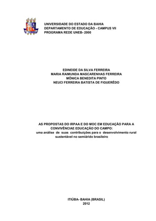UNIVERSIDADE DO ESTADO DA BAHIA
    DEPARTAMENTO DE EDUCAÇÃO - CAMPUS VII
    PROGRAMA REDE UNEB- 2000




               EDINEIDE DA SILVA FERREIRA
         MARIA RAIMUNDA MASCARENHAS FERREIRA
                 MÔNICA BENEDITA PINTO
          NEUCI FERREIRA BATISTA DE FIGUERÊDO




 AS PROPOSTAS DO IRPAA E DO MOC EM EDUCAÇÃO PARA A
         CONVIVÊNCIAE EDUCAÇÃO DO CAMPO:
uma análise de suas contribuições para o desenvolvimento rural
            sustentável no semiárido brasileiro




                   ITIÚBA- BAHIA (BRASIL)
                            2012
 