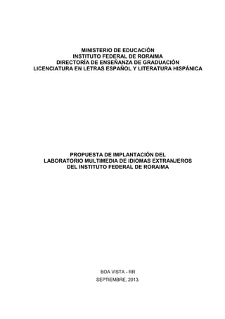 MINISTERIO DE EDUCACIÓN
INSTITUTO FEDERAL DE RORAIMA
DIRECTORÍA DE ENSEÑANZA DE GRADUACIÓN
LICENCIATURA EN LETRAS ESPAÑOL Y LITERATURA HISPÁNICA

PROPUESTA DE IMPLANTACIÓN DEL
LABORATORIO MULTIMEDIA DE IDIOMAS EXTRANJEROS
DEL INSTITUTO FEDERAL DE RORAIMA

BOA VISTA - RR
SEPTIEMBRE, 2013.

 