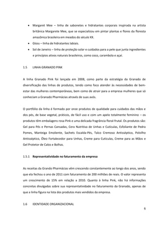 6



       Sol de Janeiro – linha de proteção solar e cuidados para a pele que junta ingredientes
         e princípios ativos naturais brasileiros, como coco, carambola e açaí.


1.5      LINHA GRANADO PINK


A linha Granado Pink foi lançada em 2008, como parte da estratégia da Granado de
diversificação das linhas de produtos, tendo como foco atender às necessidades de bem-
estar das mulheres contemporâneas, bem como de atrair para a empresa mulheres que só
conheciam a Granado Pharmácias através de suas avós.


O portfólio da linha é formado por onze produtos de qualidade para cuidados das mãos e
dos pés, de base vegetal, práticos, de fácil uso e com um apelo totalmente feminino – os
produtos têm embalagens rosa Pink e uma delicada fragrância floral frutal. Os produtos são:
Gel para Pés e Pernas Cansadas, Cera Nutritiva de Unhas e Cutículas, Esfoliante de Pedra
Pomes, Manteiga Emoliente, Sachets Escalda-Pés, Talco Cremoso Antisséptico, Polvilho
Antisséptico, Óleo Fortalecedor para Unhas, Creme para Cutículas, Creme para as Mãos e
Gel Protetor de Calos e Bolhas.


1.5.1 Representatividade no faturamento da empresa


As receitas da Grando Pharmácias vêm crescendo constantemente ao longo dos anos, sendo
que ela fechou o ano de 2011 com faturamento de 200 milhões de reais. O valor representa
um crescimento de 15% em relação a 2010. Quanto à linha Pink, não há informações
concretas divulgadas sobre sua representatividade no faturamento da Granado, apenas de
que a linha figura na lista dos produtos mais vendidos da empresa.
 