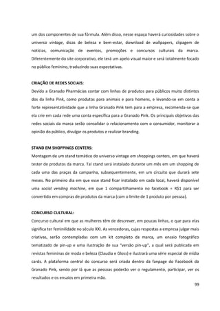 99




                                     Fonte: Grupo de Mídia



O tamanho da peça ou sua localização geográfica disponíveis para a mídia OOH possui alto
potencial de impacto no público, além de ampliar a visibilidade da campanha, uma vez que o
público recebe a mensagem várias vezes e em diversos locais, já que é uma mídia
encontrada “fora de casa”.


Pelos motivos descritos acima, a mídia Out Of Home será trabalhada como meio
complementar, a fim de completar os esforços do meio básico, apresentando um melhor
resultado de perfil do público, que não está concentrado em um único meio, uma vez que é
composto por mulheres de classes A e B e pelo público jovem.


Meio de apoio – revistas


O meio revista exige instrução e renda para ser consumido, selecionando o perfil de seu
público como A e B (53%), predominantemente com 10 a 39 anos (70%). Conforme o índice
de afinidade, mais da metade dos leitores são do sexo feminino (111 de nível de afinidade).


O público de revistas é exigente, crítico, formador de opinião e na maioria das vezes fiel ao
veículo. A penetração em relação ao público geral equivale a 39%, porém obtém percentuais
positivos quanto à penetração segmentada ao perfil do público-alvo da campanha, como
mostra os gráficos abaixo.
 