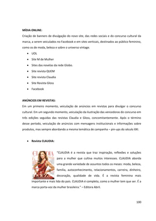 100




                                    Fonte: Grupo de Mídia



A revista funciona ainda como uma mídia de autoridade e fonte de referência, sendo
altamente   persuasiva   e   possibilitando   ainda    segmentação   editorial,   seja   para
entretenimento ou para auxílio de busca de informações específicas. A revista será utilizada
como meio de apoio, possuindo a função de reforço da mensagem proposta para a
campanha.
 